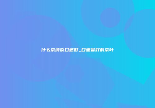 什么茶清淡口感好_口感最好的茶叶