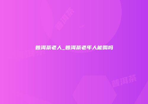 普洱茶老人_普洱茶老年人能喝吗