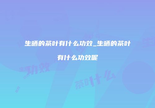 生晒的茶叶有什么功效_生晒的茶叶有什么功效呢