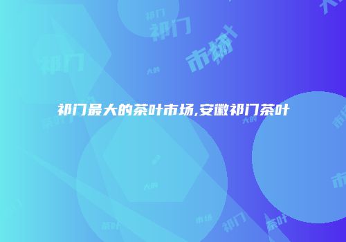 祁门最大的茶叶市场,安徽祁门茶叶