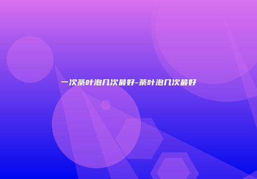 一次茶叶泡几次最好-茶叶泡几次最好