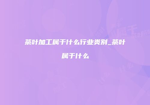 茶叶加工属于什么行业类别_茶叶属于什么