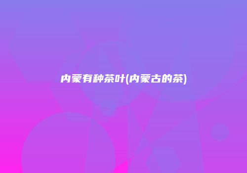 内蒙有种茶叶(内蒙古的茶)