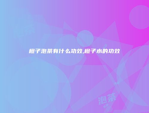 橙子泡茶有什么功效,橙子水的功效