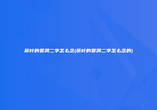 茶叶的萎凋二字怎么念(茶叶的萎凋二字怎么念的)