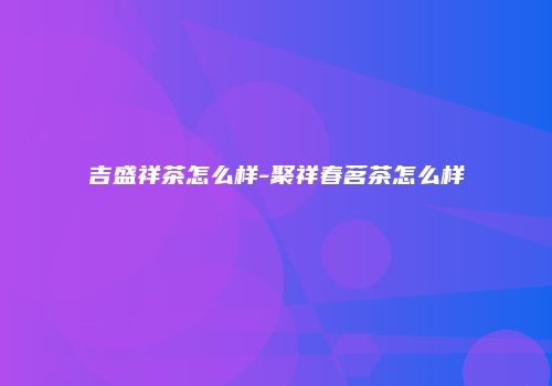 吉盛祥茶怎么样-聚祥春茗茶怎么样