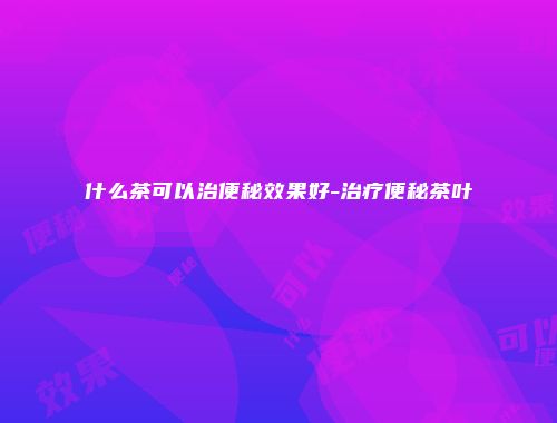 什么茶可以治便秘效果好-治疗便秘茶叶