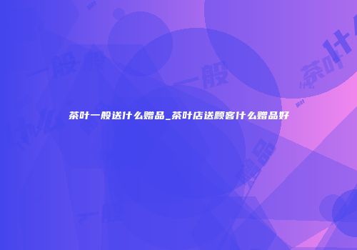 茶叶一般送什么赠品_茶叶店送顾客什么赠品好