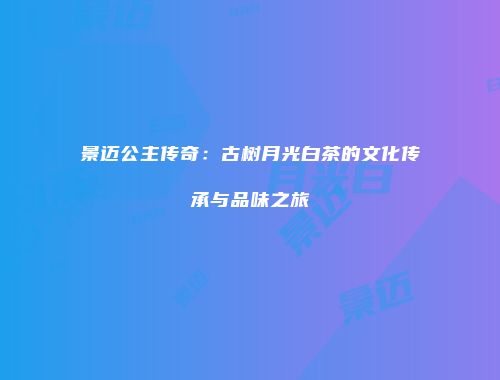 景迈公主传奇：古树月光白茶的文化传承与品味之旅