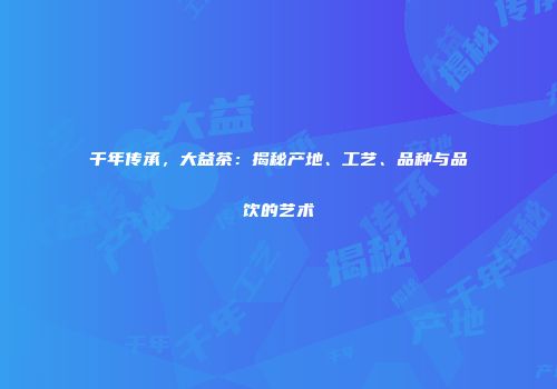 千年传承，大益茶：揭秘产地、工艺、品种与品饮的艺术
