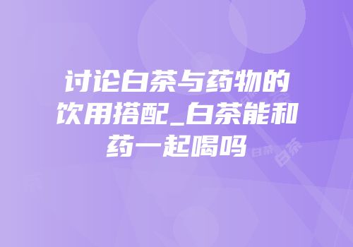 讨论白茶与药物的饮用搭配_白茶能和药一起喝吗
