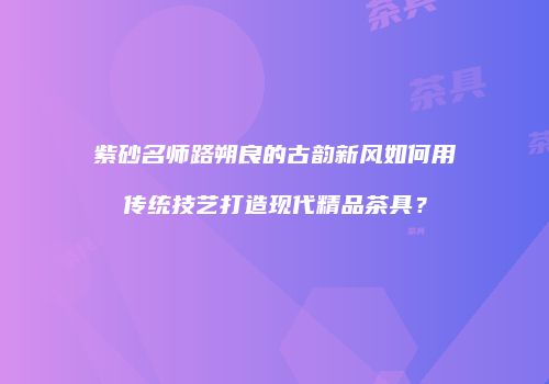 紫砂名师路朔良的古韵新风如何用传统技艺打造现代精品茶具？