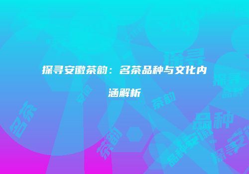 探寻安徽茶韵：名茶品种与文化内涵解析