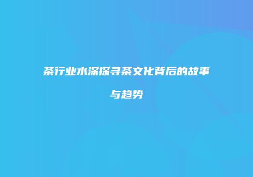 茶行业水深探寻茶文化背后的故事与趋势