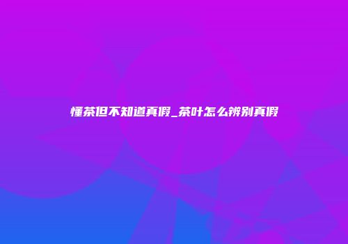 懂茶但不知道真假_茶叶怎么辨别真假