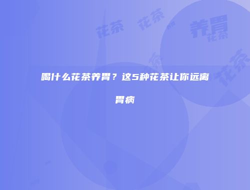 喝什么花茶养胃？这5种花茶让你远离胃病