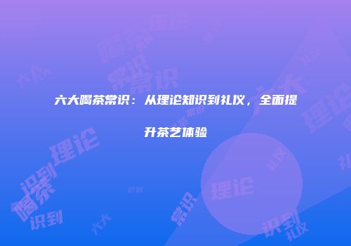 六大喝茶常识：从理论知识到礼仪，全面提升茶艺体验