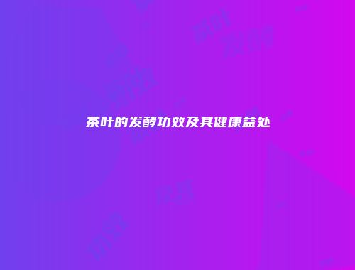 茶叶的发酵功效及其健康益处