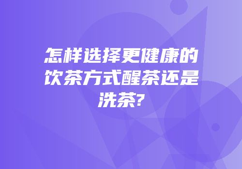 怎样选择更健康的饮茶方式醒茶还是洗茶?