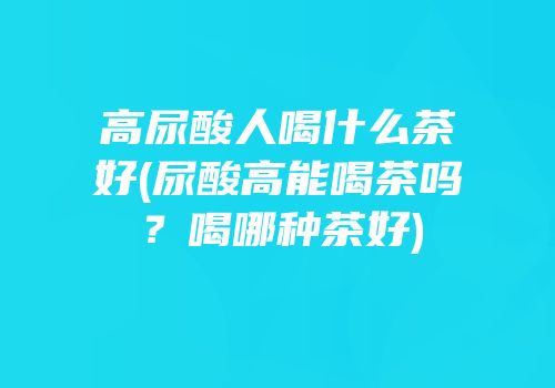 高尿酸人喝什么茶好(尿酸高能喝茶吗？喝哪种茶好)
