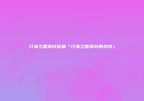 汀溪兰香茶叶价格「汀溪兰香茶叶的功效」