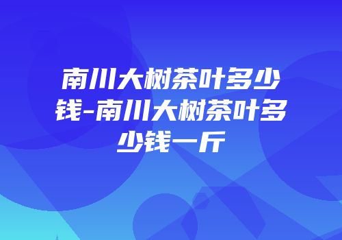 南川大树茶叶多少钱-南川大树茶叶多少钱一斤