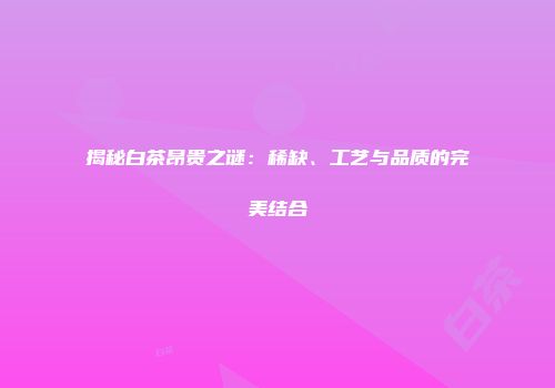 揭秘白茶昂贵之谜：稀缺、工艺与品质的完美结合