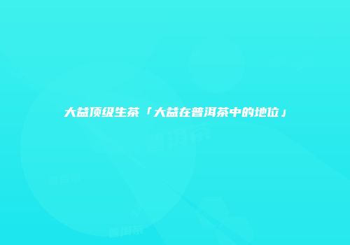 大益顶级生茶「大益在普洱茶中的地位」