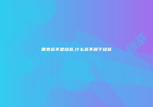 哪类茶不是绿茶,什么茶不属于绿茶