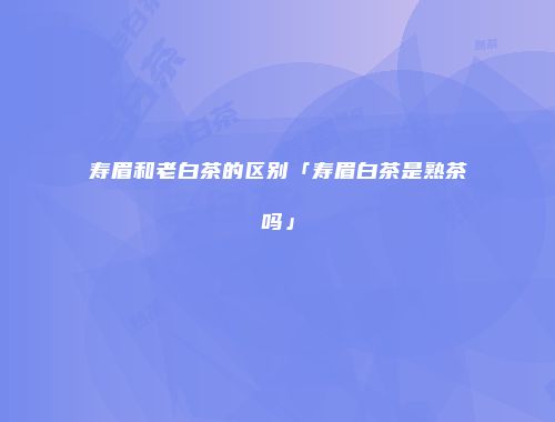 寿眉和老白茶的区别「寿眉白茶是熟茶吗」