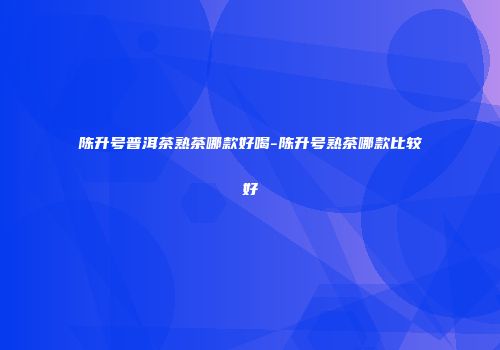 陈升号普洱茶熟茶哪款好喝-陈升号熟茶哪款比较好
