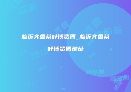 临沂齐鲁茶叶博览园_临沂齐鲁茶叶博览园地址