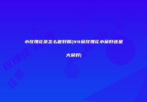 小玫瑰花茶怎么做好喝(99朵玫瑰花小朵好还是大朵好)