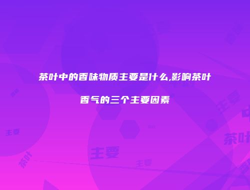 茶叶中的香味物质主要是什么,影响茶叶香气的三个主要因素