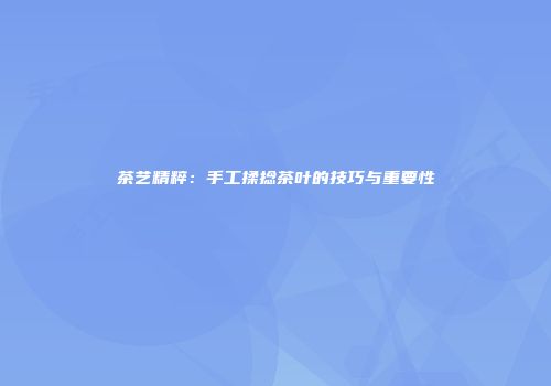 茶艺精粹：手工揉捻茶叶的技巧与重要性