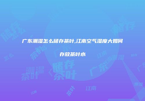 广东潮湿怎么储存茶叶,江南空气湿度大如何存放茶叶水