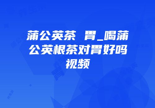 蒲公英茶 胃_喝蒲公英根茶对胃好吗视频