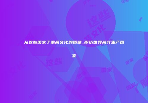 从这些国家了解茶文化的精髓_探访世界茶叶生产国家