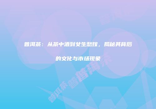 普洱茶：从茶中酒到女生愁嫁，揭秘其背后的文化与市场现象