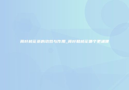 荷叶桃花茶的功效与作用_荷叶和桃花哪个更通便