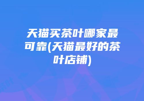 天猫买茶叶哪家最可靠(天猫最好的茶叶店铺)