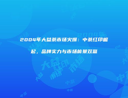 2004年大益茶市场火爆：中茶红印崛起，品牌实力与市场前景双赢