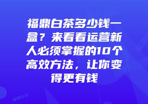 福鼎白茶多少钱一盒？来看看运营新人必须掌握的10个高效方法，让你变得更有钱