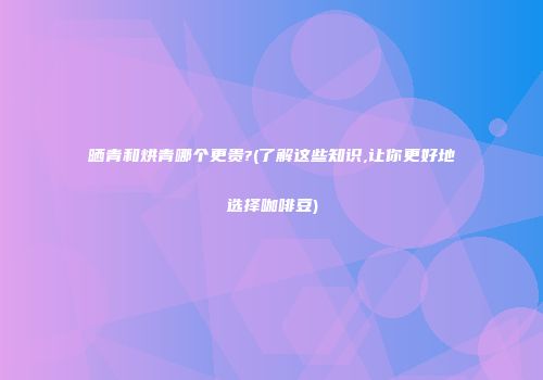 晒青和烘青哪个更贵?(了解这些知识,让你更好地选择咖啡豆)
