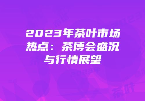 2023年茶叶市场热点：茶博会盛况与行情展望