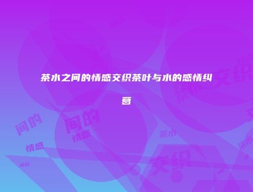 茶水之间的情感交织茶叶与水的感情纠葛