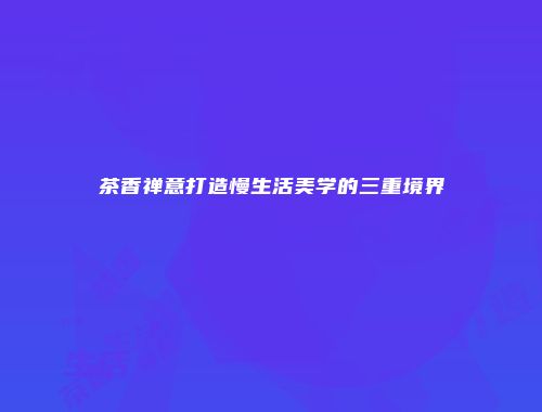 茶香禅意打造慢生活美学的三重境界