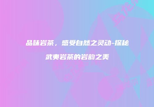 品味岩茶，感受自然之灵动-探秘武夷岩茶的岩韵之美
