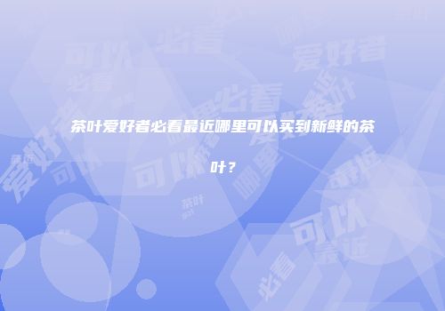 茶叶爱好者必看最近哪里可以买到新鲜的茶叶？