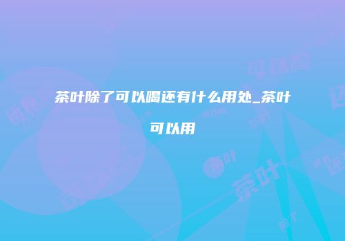 茶叶除了可以喝还有什么用处_茶叶可以用